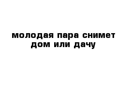 молодая пара снимет дом или дачу